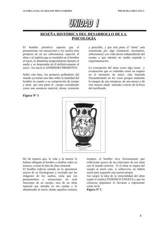 AUTORA: LCDA. GUADALUPE MOYA PAREDES PSICOLOGA EDUCATIVA
RESEÑA HISTÓRICA DEL DESARROLLO DE LA
PSICOLOGÍA
El hombre primitivo suponía que el
pensamiento, las sensaciones y los sueños eran
producto de un ser sobrenatural, especial, el
alma o el espíritu que se instalaba en el hombre
al nacer, lo abandona temporalmente durante el
sueño y se desprendía de él definitivamente al
morir. Así nació el ANIMISMO PRIMITIVO.
Sobre esta base, los primeros pobladores del
mundo ya tenían una idea sobre la dualidad del
hombre en cuanto a su composición de cuerpo
y alma por otra parte el cuerpo considerado
como una sustancia material, densa, resistente
y perecible, y por otra parte el “alma” está
constituida por algo inmaterial, incorpóreo,
sobrenatural, con vida eterna independiente del
cuerpo y que además no estaba sujetada a
experimentación.
La concepción del alma como algo tenue y
evanescente que se exhalaba como un suspiro
en el momento de morir, está ilustrada
frecuentemente en los vasos griegos mediante
la imagen de una mariposa, de una mosca o de
otro insecto alado saliendo a través de la boca
del moribundo.
Figura Nº 1
De tal manera que, la vida y la muerte le
habían obligado al hombre a meditar sobre su
esencia, a crear la idea de alma inmortal.
El hombre todavía sumido en la ignorancia
acerca de su fisiologismo y excitado por las
imágenes de los sueños, creía que sus
pensamientos y sensaciones no eran
funciones de su cuerpo, sino de un alma
especial que moraba en ese cuerpo y lo
abandonaba al morir, desde aquellos remotos
tiempos, el hombre tuvo forzosamente que
reflexionar acerca de las relaciones de esa alma
con el mundo exterior. Si el alma se separa del
cuerpo al morir este, si sobrevivía, no habría
razón para asignarle una muerte propia.
Así surgió la idea de la inmortalidad del alma
según lo explica FEDERICO ENGELS y que las
creencias populares lo llevaron a representar
como en la
Figura Nº 2
4
 