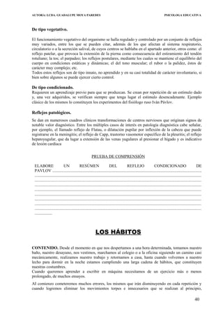 AUTORA: LCDA. GUADALUPE MOYA PAREDES PSICOLOGA EDUCATIVA
De tipo vegetativo.
El funcionamiento vegetativo del organismo se halla regulado y controlado por un conjunto de reflejos
muy variados, entre los que se pueden citar, además de los que afectan al sistema respiratorio,
circulatorio o a la secreción salival, de cuyos centros se hablaba en el apartado anterior, otros como: el
reflejo patelar, que provoca la extensión de la pierna como consecuencia del estiramiento del tendón
rotuliano; la tos; el parpadeo; los reflejos postulares, mediante los cuales se mantiene el equilibrio del
cuerpo en condiciones estáticas y dinámicas; el del tono muscular; el rubor o la palidez, éstos de
carácter muy complejo; etc.
Todos estos reflejos son de tipo innato, no aprendido y en su casi totalidad de carácter involuntario, si
bien sobre algunos se puede ejercer cierto control.
De tipo condicionado.
Requieren un aprendizaje previo para que se produzcan. Se crean por repetición de un estímulo dado
y, una vez adquiridos, se verifican siempre que tenga lugar el estimulo desencadenante. Ejemplo
clásico de los mismos lo constituyen los experimentos del fisiólogo ruso Iván Pávlov.
Reflejos patológicos.
Se dan en numerosos cuadros clínicos transformaciones de centros nerviosos que originan signos de
notable valor diagnóstico. Entre los múltiples casos de interés en patología diagnóstica cabe señalar,
por ejemplo, el llamado reflejo de Flatau, o dilatación pupilar por inflexión de la cabeza que puede
registrarse en la meningitis; el reflejo de Capp, trastorno vasomotor específico de la pleuritis; el reflejo
hepatoyugular, que da lugar a extensión de las venas yugulares al presionar el hígado y es indicativo
de lesión cardíaca
PRUEBA DE COMPRENSIÓN
ELABORE UN RESÚMEN DEL REFLEJO CONDICIONADO DE
PAVLOV .................................................................................................................................................
..................................................................................................................................................................
..................................................................................................................................................................
..................................................................................................................................................................
..................................................................................................................................................................
..................................................................................................................................................................
..................................................................................................................................................................
..................................................................................................................................................................
..................................................................................................................................................................
.................
LOS HÁBITOS
CONTENIDO. Desde el momento en que nos despertamos a una hora determinada, tomamos nuestro
baño, nuestro desayuno, nos vestimos, marchamos al colegio o a la oficina siguiendo un camino casi
mecánicamente, realizamos nuestro trabajo y retornamos a casa, hasta cuando volvemos a nuestro
lecho para dormir en la noche estamos cumpliendo una larga cadena de hábitos, que constituyen
nuestras costumbres.
Cuando queremos aprender a escribir en máquina necesitamos de un ejercicio más o menos
prolongado, de muchos ensayos.
AI comienzo cometeremos muchos errores, los mismos que irán disminuyendo en cada repetición y
cuando logremos eliminar los movimientos torpes e innecesarios que se realizan al principio,
40
 
