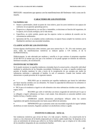 AUTORA: LCDA. GUADALUPE MOYA PAREDES PSICOLOGA EDUCATIVA
DEFLEJO.- mecanismo que aparece con las manifestaciones del fenómeno vital y cesa con la
muerte.
CARACTERES DE LOS INSTINTOS
Los instintos son:
• Innatos o preformados, desde un punto de vista relativo, pues los actos instintivos son capaces de
realizarse sin un aparente aprendizaje previo.
• Progresivos o degenerativos, no son fijos o inmutables, evolucionan en función del organismo, de
la especie, de la escala zoológica, de la vida misma.
• Específicos, en cierto sentido, puesto que las especies varían su conducta de acuerdo con las
circunstancias ambientales.
• Ignorantes del fin, si se cumplen ciertas condiciones, la especie busca cumplir los instintos con la
finalidad de satisfacer una necesidad inmediata.
CLASIFICACIÓN DE LOS INSTINTOS
Existen algunas clasificaciones sobre instintos, para unos autores hay 6 - 20 - 30 o más instintos; para
otros, todas las manifestaciones instintivas se reducen apenas a UN instinto, el de la
SUPERVIVENCIA.
Didácticamente, la más adecuada por moderna y sencilla es la que sostiene el psiquiatra argentino
JUAN BETTA el mismo que cree que a los instintos se los puede agrupar en instintos de nutrición,
familiares-sexuales y de socialización.
INSTINTO DE NUTRICIÓN
Se lo puede reconocer en aquellas tendencias orientadas hacia la conservación y desarrollo individual
mediante la satisfaccíón de las llamadas necesidades fisiológicas, en suma, es aquella conducta que
permite al hombre mantener la vida a través de la recuperación de sus energías por medio de
substancias nutrientes o aplacando el hambre, la sed, el cansancio. Cuando este instinto sufre
alteraciones se puede presentar de la siguiente manera:
• MALASIA que se caracteriza por aquellas tendencias que tienen los individuos
por hacer mezclas extrañas con sus alimentos. No tienen la capacidad de diferenciar los alimentos ni
los sabores de sal o de dulce.
• PICA que es la tendencia a ingerir no solo alimentos sino otras substancias extrañas como: papeles,
trapos; tierra.
• BULIMIA que sufre el individuo con deseo exagerado de nutrición por lo que se
ve obligado a ingerir substancias en buen o mal estado. Esta alteración es conocida también como
hambre de buey o hambre canina
• ANOREXIA cuando alteraciones psicológicas influyen sobre los centros
reguladores del apetito disminuyendo éste hasta causar déficit de nutrientes.
• DIPSOMANÍA que se presenta como una necesidad exagerada de ingerir bebidas
alcohólicas en todo momento, llegando a producir un alcoholismo crónico o agudo.
INSTINTO FAMILIAR – SEXUAL
Son tendencias instintivas que sirven de base a la vida sexual y familiar, a la conservación de la
especie y a las relaciones de la familia empezando por el núcleo: padre-madre-hijo. Se despierta en los
seres un sentimiento de ternura que sobrevive en forma indefinida y que se origina en la vida común
de los miembros integrantes de una constelación familiar.
45
 