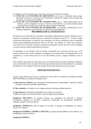AUTORA: LCDA. GUADALUPE MOYA PAREDES PSICOLOGA EDUCATIVA
La inteligencia del ser humano sigue un proceso en el que se reconocen tres etapas:
1.- ETAPA DE LAS FUNCIONES DE ADQUISICIÓN, por las que el individuo capta, recoge,
aprehende los términos y elementos del conocimiento, mediante los órganos de los sentidos que
nos ponen en contacto con la realidad.
2.- ETAPA DE LAS FUNCIONES DE CONSERVACIÓN, que se hallan representadas por la
memoria, como un depósito en el que se fijan los conocimientos y se conservan hasta cuando
son requeridos por medio de la elaboración de las imágenes adquiridas.
3.- ETAPA DE LAS FUNCIONES DE ELABORACIÓN, que permiten combinaciones de los
elementos adquiridos y que determinan la organización del pensamiento.
DESARROLLO DE LA INTELIGENCIA
En relación con el desarrollo de la sociedad, la Psicología Experimental ha logrado comprobar, que el
hombre (en condiciones normales) alcanza su máximo de inteligencia entre los 15 - 16 años de edad,
incrementa posteriormente su caudal de cosas conocidas y de nuevas experiencias, pero su capacidad
mental queda estabilizada generalmente hasta los 40 años, sin embargo, se conoce que en algunos
casos de los 40 a los 60 años de edad se manifiesta un gran poder creativo que una vez que ha llegado
a su punto máximo empieza gradualmente a declinar.
La inteligencia en los animales varía de acuerdo al desarrollo de la estructura nerviosa, así, en los
animales inferiores de la escala zoológica, la intelìgencia será rudimentaria, casi desapercibida, en los
vertebrados ya es más notoria como en el caso del caballo, el perro y algunos mamíferos como el
delfín.
Estos animales aprovechan las experiencias pero su comportamiento no puede considerarse inteligente
como el del hombre. En los animales falta el elemento fundamental de la vida intelectual: la capacidad
de abstracción y de establecer relaciones, propias de las formas superiores de la vida mental.
TIPOS DE INTELIGENCIA
Existen varias clasificaciones sobre la inteligencia, una de ellas se la debemos al psiquiatra alemán
KRETSCHMER que considera la inteligencia, así:
a) Tipo concreto e intuitivo, que corresponde al hombre práctico, emprendedor e ingenioso, aunque
es pesado y lento para formular el pensamiento.
b) Tipo romántico, es soñador, rico en imaginacíón pero inútil para trabajos prácticos.
c) Tipo abstracto, corresponde al dogmático en la ciencia y en la lógica.
También conocemos una clasificación por el tipo de trabajo que desempeña:
Inteligencìa MECÁNICA, de aquellas personas que manipulan con precisión y destreza
herramientas, máquinas de precisión, mecanismos complicados de herramientas industriales,
componer, adaptar, crear mecanismos.
Intelìgencia ABSTRACTA, para el manejo de las ideas, el lenguaje, la matemática, las ciencias
exactas y los negocios.
Inteligencia NUMÉRICA, TEÓRICA, PRÁCTICA, aquellas personas hábiles con los números, con
facilidad para cálculos mentales.
Inteligencia FORMAL.
67
 
