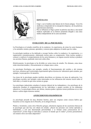 AUTORA: LCDA. GUADALUPE MOYA PAREDES PSICOLOGA EDUCATIVA
HIPÓCRATES
Llegó a ser el médico más famoso de la Grecia antigua. Con él la
medicina se desprende de la concepción religiosa y de las prácticas
supersticiosas anteriores.
Por su influencia se llega a poner en práctica una ética y una moral
médicas explicadas en su famoso juramento dirigido a una clase
médica independiente de la casta sacerdotal.
EVOLUCION DE LA PSICOLOGÍA
La Psicología es el estudio científico de la conducta y la experiencia, de cómo los seres humanos
y los animales sienten, piensan, aprenden y conocen para adaptarse al medio que les rodea.
La psicología moderna se ha dedicado a recoger hechos sobre la conducta y la experiencia, y a
organizarlos sistemáticamente, elaborando teorías para su comprensión. Estas teorías ayudan a
conocer y explicar el comportamiento de los seres humanos y en alguna ocasión incluso a predecir
sus acciones futuras, pudiendo intervenir sobre ellas.
Históricamente, la psicología se ha dividido en varias áreas de estudio. No obstante, estas áreas
están interrelacionadas y frecuentemente se solapan unas a otras.
La psicología fisiológica, por ejemplo, estudia el funcionamiento del cerebro y del sistema
nervioso, mientras que la psicología experimental aplica técnicas de 1aboratorio para estudiar, por
ejemplo, la percepción o la memoria.
Las áreas de la psicología pueden tarnbién describirse en términos de áreas de aplicación. Los
psicólogos sociales, por ejemplo, están interesados en las influencias del entorno social sobre el
individuo y el modo en que éstos actúan en grupo.
Los psicólogos industriales estudian el entorno laboral de los trabajadores y los psicólogos de la
educación estudian el comportamiento de los individuos y grupos sociales en los ambientes
educativos. La psicología clínica, por último, intenta ayudar a quienes tienen problemas en su vida
diaria o sufren algún trastorno mental.
ANTECEDENTES FILOSÓFICOS
La psicología procede de muy distintas fuentes, pero sus orígenes como ciencia habría que
buscarlos en los orígenes de la filosofía, en la antigua Grecia.
Platón y Aristóteles, como otros filósofos griegos, afrontaron algunas de las cuestiones básicas de
la psicología que aún hoy son objeto de estudio: ¿Nacen las personas con ciertas aptitudes y
habilidades, y con una determinada personalidad, o se forman como consecuencia de la
experiencia? ¿Cómo llega el individuo a conocer el mundo que le rodea? ¿Ciertos pensamientos
son innatos otros son todos adquiridos?
7
 