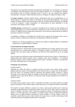 AUTORA: LCDA. GUADALUPE MOYA PAREDES PSICOLOGA EDUCATIVA
El lenguaje es una capacidad o facultad extremadamente desarrollada en el ser humano; un sistema de
comunicación más especializado que los de otras especies animales, a la vez fisiológico y psíquico,
que pertenece tanto al dominio individual como al social y que nos capacita para abstraer,
conceptualizar y comunicar. Según Ferdinand Saussure, el lenguaje se compone de lengua y habla:
a) Lengna (dangue): llarnada también idioma, especialmente para usos extralingüísticos. Es un
modelo general y constante para todos los miembros de una colectividad lingüística. Los humanos
creamos un número infinito de comunicaciones a partir de un número finito de elementos, por ejemplo
a través de esquemas o mapas conceptuales. La representación de dicha capacidad es lo que
conocemos como lengua, es decir el código.
b) Habla (parole): materialización o recreación momentánea de ese modelo en cada miembro de la
coleetividad lingüística. Es un acto individual y voluntario en el que a través de actos de fonación y
escritura, el hablante utiliza la lengua para comunicarse. Son las diversas manifestaciones de habla las
que hacen evolucionar a la lengua.
La lingüística o filología es la disciplina que estudia diversos aspectos de las lenguas, tales como su
origen, evolución, características, relaciones y las reglas para combinar los símbolos.
• Dialecto es la variación geográfica de un idioma, (por ejemplo el español hablado en la República
Dominicana y el español hablado en España).
Características de las lenguas naturales.
El lingüista Charles F. Hockett habla de quince rasgos definitorios de la lengua, algunos de los cuales
están presentes en la comunicación animal y los lenguajes formales, sin embargo sólo las lenguas
naturales tiene estos quince rasgos de Hockett y por tanto esta lista caracteriza lo que es una lengua
natural.
Entro los rasgos más definitorios están la arbitrariedad (de la relación entre el signo y el significado), la
productividad (que permite producir nuevos mensajes nunca antes realizados), y la estructura
jerárquica (según la cual las lenguas humanas poseen reglas o principios sintácticos y gramaticales,
por lo que las producciones no son aleatorias).
El lenguaje en la naturaleza.
Lenguaje químico
Dependen del sentido del olfato y en algunas ocasiones del gusto. Estas señales pueden recorrer
grandes distancias cuando son transportadas por las corrientes del aire, aunque sólo son percibidas a
favor del viento. Las sustancias químicas específicas que producen efectos concretos se llaman
feromonas. En las colonias de abejas, por ejemplo, la reina produce una feromona "real" que impide el
desarrollo de los ovarios de las obreras. Las feromonas tienen una gran importancia en lo relativo a la
atracción sexual.
Lenguaje acústico
Las ondas sonoras pueden variar de altura e intensidad con rapidez. sirven para trasmitir una amplia
gama de información. Estas señales viajan en todas direcciones y el receptor las localiza con facilidad.
Por ejemplo, los monos aulladores y algunas aves, ranas y sapos poseen grandes sacos vocales que
aumentan considerablemente los sonidos que emiten. En los casos de los sapos, emiten un sonido para
atraer a la hembra y otro para "avisar" a otros que él también es macho. Las cigarras que cantan son
machos, y lo hacen para atraer a las hembras. Los pollitos emiten sonidos de distinta intensidad en
donde avisan a la gallina distintas situaciones (si están asustados o si tienen hambre o frío). Los
cocodrilos, cuando están por nacer, emiten sonidos con lo que avisan a su madre y ella destapa el nido
subterráneo para que los pequeños puedan subir a la superficie.
75
 