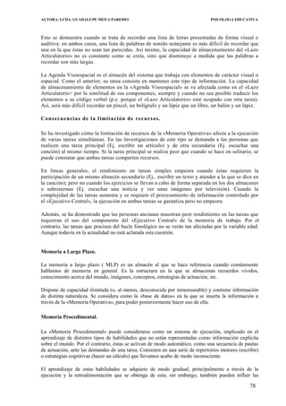 AUTORA: LCDA. GUADALUPE MOYA PAREDES PSICOLOGA EDUCATIVA
Esto se demuestra cuando se trata de recordar una lista de letras presentadas de forma visual o
auditiva: en ambos casos, una lista de palabras de sonido semejante es más dificil de recordar que
una en la que éstas no sean tan parecidas. Asi mismo, la capacidad de almacenamiento del «Lazo
Articulatorio» no es constante como se creía, sino que disminuye a medida que las palabras a
recordar son más largas.
La Agenda Visoespacial es el almacén del sistema que trabaja con elementos de carácter visual o
espacial. Como el anterior, su tarea consiste en mantener este tipo de información. La capacidad
de almacenamiento de elementos en la «Agenda Visoespacial» se ve afectada como en el «Lazo
Articulatorio> por la similitud de sus componentes, siempre y cuando no sea posible traducir los
elementos a su código verbal (p.e. porque el «Lazo Articulatorio» esté ocupado con otra tarea).
Así, será más difícil recordar un pincel, un bolígrafo y un lápiz que un libro, un balón y un lápiz.
Consecuencias de la limitación de recursos.
Se ha investigado cómo la limitación de recursos de la «Memoria Operativa» afecta a la ejecución
de varias tareas simultáneas. En las ïnvestigaciones de este tipo se demanda a las personas que
realicen una tarea principal (Ej. escribir un artículo) y de otra secundaria (Ej. escuchar una
canción) al mismo tiempo. Si la tarea principal se realiza peor que cuando se hace en solitario, se
puede constatar que ambas tareas comparten recursos.
En líneas generales, el rendimiento en tareas simples empeora cuando éstas requieren la
participación de un mismo almacén secundario (Ej.. escribir un texto y atender a lo que se dice en
la canción); pero no cuando los ejercicios se llevan a cabo de forma separada en los dos almacenes
o subsistemas (Ej. escuchar una noticia y ver unas imágenes por televisión). Cuando la
complejidad de las tareas aumenta y se requiere el procesamiento de información controlado por
el «Ejecutivo Central», la ejecución en ambas tareas se garantiza pero no empeora.
Además, se ha demostrado que las personas ancianas muestran peor rendimiento en las tareas que
requieran el uso del componente del «Ejecutivo Central» de la memoria de trabajo. Por el
contrario, las tareas que precisen del bucle fonológico no se verán tan afectadas por la variable edad.
Aunque todavía en la actualidad no está aclarada esta cuestión.
Memoria a Largo Plazo.
La memoria a largo plazo ( MLP) es un almacén al que se hace referencia cuando comúnmente
hablamos de memoria en general. Es la estructura en la que se almacenan recuerdos vividos,
conocimiento acerca del mundo, imágenes, conceptos, estrategias de actuación, etc.
Dispone de capacidad ilimitada (o, al menos, desconocida por inmensurable) y contiene información
de distinta naturaleza. Se considera como la «base de datos» en la que se inserta la información a
través de la «Memoria Operativa», para poder posteriormente hacer uso de ella.
Memoria Procedimental.
La «Memoría Procedimental» puede considerarse como un sistema de ejecución, implicado en el
aprendizaje de distintos tipos de habilidades que no están representadas como información explícita
sobre el mundo. Por el contrario, éstas se activan de modo automático, como una secuencia de pautas
de actuación, ante las demandas de una tarea. Consisten en una serie de repertorios motores (escribir)
o estrategias cognitivas (hacer un cálculo) que llevamos acabo de modo inconsciente.
El aprendizaje de estas habilidades se adquiere de modo gradual, principalmente a través de la
ejecución y la retroalimentación que se obtenga de esta; sin embargo, también pueden influir las
78
 