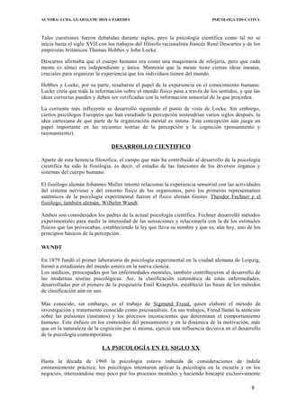 AUTORA: LCDA. GUADALUPE MOYA PAREDES PSICOLOGA EDUCATIVA
Tales cuestiones fueron debatidas durante siglos, pero la psicología científica como tal no se
inicia hasta el siglo XVII con los trabajos del filósofo racionalista francés René Descartes y de los
empiristas británicos Thomas Hobbes y John Locke.
Descartes afirmaba que el cuerpo humano era como una maquinaria de relojería, pero que cada
mente (o alma) era independiente y única. Mantenía que la mente tiene ciertas ideas innatas,
cruciales para organizar la experiencia que los individuos tienen del mundo.
Hobbes y Locke, por su parte, resaltaron el papel de la experiencia en el conocimiento humano.
Locke creía que toda la información sobre el mundo físico pasa a través de los sentidos, y que las
ideas correctas pueden y deben ser verificadas con la información sensorial de la que proceden.
La corriente más influyente se desarrolló siguiendo el punto de vista de Locke. Sin embargo,
ciertos psicólogos Europeos que han estudiado la percepción sostendrían varios siglos después, la
idea cartesiana de que parte de la organización mental es innata. Esta concepción aún juega un
papel importante en las recientes teorías de la percepción y la cognición (pensamiento y
razonamiento).
DESARROLLO CIENTIFICO
Aparte de esta herencia filosófica, el campo que más ha contribuido al desarrollo de la psicología
científica ha sido la fisiología, es decir, el estudio de las funciones de los diversos órganos y
sistemas del cuerpo humano.
El fisiólogo alemán Johannes Muller intentó relacionar la experiencia sensorial con las actividades
del sistema nervioso y del entorno físico de los organismos, pero los primeros representantes
auténticos de la psicología experimental fueron el físico alemán Gustav Theodor Fechner y el
fisiólogo, también alemán, Wilhelm Wundt.
Ambos son considerados los padres de la actual psicología científica. Fechner desarrolló métodos
experimentales para medir la intensidad de las sensaciones y relacionarla con la de los estímulos
físicos que las provocaban, estableciendo la ley que lleva su nombre y que es, aún hoy, uno de los
principios básicos de la percepción.
WUNDT
En 1879 fundó el primer laboratorio de psicología experimental en la ciudad alemana de Leipzig,
formó a estudiantes del mundo entero en la nueva ciencia.
Los médicos, preocupados por las enfermedades mentales, también contribuyeron al desarrollo de
las modernas teorías psicológicas. Así, la clasificación sistemática de estas enfermedades,
desarrolladas por el pionero de la psiquiatría Emil Kraepelin, estableció las bases de los métodos
de clasificación aún en uso.
Más conocido, sin embargo, es el trabajo de Sigmund Freud, quien elaboró el método de
investigación y tratamiento conocido como psicoanálisis. En sus trabajos, Freud llamó la atención
sobre las pulsiones (instintos) y los procesos inconscientes que determinan el comportamiento
humano. Este énfasis en los contenidos del pensamiento y en la dinámica de la motivación, más
que en la naturaleza de la cognición por sí misma, ejerció una influencia decisiva en el desarrollo
de la psicología contemporánea.
LA PSICOLOGÍA EN EL SIGLO XX
Hasta la década de 1960 la psicología estuvo imbuida de consideraciones de índole
eminentemente práctica; los psicólogos intentaron aplicar la psicología en la escuela y en los
negocios, interesándose muy poco por los procesos mentales y haciendo hincapié exclusivamente
8
 