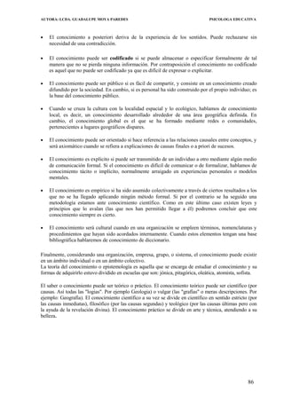 AUTORA: LCDA. GUADALUPE MOYA PAREDES PSICOLOGA EDUCATIVA
• El conocimiento a posteriori deriva de la experiencia de los sentidos. Puede rechazarse sin
necesidad de una contradicción.
• El conocimiento puede ser codificado si se puede almacenar o especificar formalmente de tal
manera que no se pierda ninguna información. Por contraposición el conocimiento no codificado
es aquel que no puede ser codificado ya que es difícil de expresar o explicitar.
• El conocimiento puede ser público si es fácil de compartir, y consiste en un conocimiento creado
difundido por la sociedad. En cambio, si es personal ha sido construido por el propio individuo; es
la base del conocimiento público.
• Cuando se cruza la cultura con la localidad espacial y lo ecológico, hablamos de conocimiento
local, es decir, un conocimiento desarrollado alrededor de una área geográfica definida. En
cambio, el conocimiento global es el que se ha formado mediante redes o comunidades,
pertenecientes a lugares geográficos dispares.
• El conocimiento puede ser orientado si hace referencia a las relaciones causales entre conceptos, y
será axiomático cuando se refiera a explicaciones de causas finales o a priori de sucesos.
• El conocimiento es explícito si puede ser transmitido de un individuo a otro mediante algún medio
de comunicación formal. Si el conocimiento es difícil de comunicar o de formalizar, hablamos de
conocimiento tácito o implícito, normalmente arraigado en experiencias personales o modelos
mentales.
• El conocimiento es empírico si ha sido asumido colectivamente a través de ciertos resultados a los
que no se ha llegado aplicando ningún método formal. Si por el contrario se ha seguido una
metodología estamos ante conocirniento científico. Como en este último caso existen leyes y
principios que lo avalan (las que nos han permitido llegar a él) podremos concluir que este
conocimiento siempre es cierto.
• El conocimiento será cultural cuando en una organizacíón se empleen términos, nomenclaturas y
procedimientos que hayan sido acordados internamente. Cuando estos elementos tengan una base
bibliográfica hablaremos de conocimiento de diccionario.
Finalmente, considerando una organización, empresa, grupo, o sistema, el conocimiento puede existir
en un ámbito individual o en un ámbito colectivo.
La teoría del conocimiento o epistemología es aquella que se encarga de estudiar el conocimiento y su
formas de adquirirlo estuvo dividido en escuelas que son: jónica, pitagórica, oleática, atomista, sofista.
El saber o conocimiento puede ser teórico o práctico. El conocimiento teórico puede ser científico (por
causas. Así todas las "logias". Por ejemplo Geologia) o vulgar (las "grafías" o meras descripciones. Por
ejemplo: Geografia). El conocirniento científico a su vez se divide en científico en sentido estricto (por
las causas inmediatas), filosófico (por las causas segundas) y teológico (por las causas últimas pero con
la ayuda de la revelación divina). El conocimiento práctico se divide en arte y técnica, atendiendo a su
belleza.
86
 