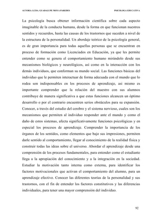 AUTORA: LCDA. GUADALUPE MOYA PAREDES PSICOLOGA EDUCATIVA
La psicología busca obtener información científica sobre cada aspecto
imaginable de la conducta humana, desde la forma en que funcionan nuestros
sentidos y recuerdos, hasta las causas de los trastornos que suceden a nivel de
la estructura de la personalidad. Un abordaje teórico de la psicología general,
es de gran importancia para todas aquellas personas que se encuentran en
proceso de formación como Licenciados en Educación, ya que les permite
entender como se genera el comportamiento humano mirándolo desde sus
mecanismos biológicos y neurológicos, así como en la interacción con los
demás individuos, que conforman su mundo social. Las funciones básicas del
individuo que le permiten interactuar de forma adecuada con el mundo que lo
rodea son indispensables en los procesos de aprendizaje, asi mismo es
importante comprender que la relación del maestro con sus alumnos
contribuye de manera significativa a que estas funciones alcancen un óptimo
desarrollo o por el contrario encuentren serios obstáculos para su expansión.
Conocer, a través del estudio del cerebro y el sistema nervioso, cuales son los
mecanismos que permiten al individuo responder ante el mundo y como el
daño de estos sistemas, afecta significativamente funciones psicológicas y en
especial los procesos de aprendizaje. Comprender la importancia de los
órganos de los sentidos, como elementos que bajo sus irnpresiones, permiten
darle sentido al comportamiento, llegar al conocimiento de la realidad física y
construir todas las ideas sobre el universo. Abordar el aprendizaje desde una
comprensión de los procesos fundamentales, para entender como el estudiante
llega a la apropiación del conocimiento y a la integración en la sociedad.
Estudiar la motivación tanto interna como externa, para identificar los
factores motivacionales que activan el comportamiento del alumno, para un
aprendizaje efectivo. Conocer las diferentes teorías de la personalidad y sus
trastornos, con el fin de entender los factores constitutivos y las diferencias
individuales, para tener una mayor comprensión del individuo.
92
 