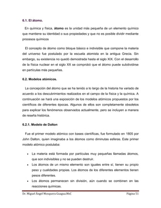Dr. Miguel Ángel Mosquera Guagua.MsC Página 51
6.1. El átomo.
En química y física, átomo es la unidad más pequeña de un elemento químico
que mantiene su identidad o sus propiedades y que no es posible dividir mediante
procesos químicos
El concepto de átomo como bloque básico e indivisible que compone la materia
del universo fue postulado por la escuela atomista en la antigua Grecia. Sin
embargo, su existencia no quedó demostrada hasta el siglo XIX. Con el desarrollo
de la física nuclear en el siglo XX se comprobó que el átomo puede subdividirse
en partículas más pequeñas.
6.2. Modelos atómicos.
La concepción del átomo que se ha tenido a lo largo de la historia ha variado de
acuerdo a los descubrimientos realizados en el campo de la física y la química. A
continuación se hará una exposición de los modelos atómicos propuestos por los
científicos de diferentes épocas. Algunos de ellos son completamente obsoletos
para explicar los fenómenos observados actualmente, pero se incluyen a manera
de reseña histórica.
6.2.1. Modelo de Dalton
Fue el primer modelo atómico con bases científicas, fue formulado en 1805 por
John Dalton, quien imaginaba a los átomos como diminutas esferas. Este primer
modelo atómico postulaba:
La materia está formada por partículas muy pequeñas llamadas átomos,
que son indivisibles y no se pueden destruir.
Los átomos de un mismo elemento son iguales entre sí, tienen su propio
peso y cualidades propias. Los átomos de los diferentes elementos tienen
pesos diferentes.
Los átomos permanecen sin división, aún cuando se combinen en las
reacciones químicas.
 