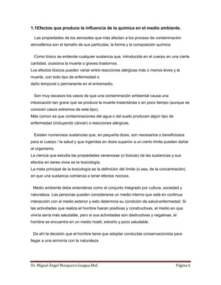 Dr. Miguel Ángel Mosquera Guagua.MsC Página 6
1.1Efectos que produce la influencia de la química en el medio ambiente.
Las propiedades de los aerosoles que más afectan a los proceso de contaminación
atmosférica son el tamaño de sus partículas, la forma y la composición química.
Como tóxico se entiende cualquier sustancia que, introducida en el cuerpo en una cierta
cantidad, ocasiona la muerte o graves trastornos.
Los efectos tóxicos pueden variar entre reacciones alérgicas más o menos leves y la
muerte, con todo tipo de enfermedad o
daño temporal o permanente en el entremedio.
Son muy escasos los casos de que una contaminación ambiental causa una
intoxicación tan grave que se produce la muerte instantánea o en poco tiempo (aunque se
conocen casos extremos de este tipo).
Más común es que contaminaciones del agua o del suelo producen algún tipo de
enfermedad (incluyendo cáncer) o reacciones alérgicas.
Existen numerosos sustancias que, en pequeña dosis, son necesarios o beneficiosos
para el cuerpo / la salud y que ingeridas en dosis superior a un cierto límite pueden dañar
al organismo.
La ciencia que estudia las propiedades venenosas (o tóxicas) de las sustancias y sus
efectos en seres vivos es la toxicología.
La meta principal de la toxicología es la definición del límite (o sea, de la concentración)
en que una sustancia comienza a tener efectos nocivos.
Medio ambiente debe entenderse como el conjunto integrado por cultura, sociedad y
naturaleza. Las personas pueden considerarse un medio interno que está en continua
interacción con el medio exterior y esto determina su condición de salud-enfermedad. Si
las actividades que realiza el hombre fueran positivas y constructivas, el medio en que
viviría sería más saludable, pero si sus actividades son destructivas y negativas, el
hombre se encuentra en un medio hostil, extraño y poco saludable.
De ahí la decisión que el hombre tiene que adoptar conductas conservacionista para
llegar a una armonía con la naturaleza
 