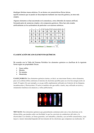 desplegar distintas masas atómicas. Es un átomo con características físicas únicas,
aquella sustancia que no puede ser descompuesta mediante una reacción química, en otras más
simples.
Algunos elementos se han encontrado en la naturaleza y otros obtenidos de manera artificial,
formando parte de sustancias simples o de compuestos químicos. Otros han sido creados
artificialmente en los aceleradores de partículas o en reactores atómicos.
CLASIFICACIÓN DE LOS ELEMENTOS QUÍMICOS
De acuerdo con la Tabla del Sistema Periódico los elementos químicos se clasifican de la siguiente
forma según sus propiedades físicas:
 Gases nobles
 Metales
 No metales
 Metaloides
GASES NOBLES: Son elementos químicos inertes, es decir, no reaccionan frente a otros elementos,
pues en su última órbita contienen el máximo de electrones posibles para ese nivel de energía (ocho en
total). El argón (Ar), por ejemplo, es un gas noble ampliamente utilizado en el interior de las lámparas
incandescentes y fluorescentes. El neón es también otro gas noble o inerte, muy utilizado en textos y
ornamentos lumínicos de anuncios y vallas publicitarias.
METALES: Son elementos químicos que generalmente contienen entre uno y tres electrones en la
última órbita, que pueden ceder con facilidad, lo que los convierte en conductores del calor y la
electricidad. Los metales, en líneas generales, son maleables y dúctiles, con un brillo característico, cuya
mayor o menor intensidad depende del movimiento de los electrones que componen sus moléculas. El
 