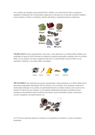 oro y la plata, por ejemplo, poseen mucho brillo y debido a sus características físicas constituyen
magníficos conductores de la electricidad, aunque por su alto precio en el mercado se prefiere emplear,
como sustitutos, el cobre y el aluminio, metales más baratos e igualmente buenos conductores.
NO METALES: Poseen, generalmente, entre cinco y siete electrones en su última órbita. Debido a esa
propiedad, en lugar de ceder electrones su tendencia es ganarlos para poder completar ocho en su última
órbita. Los no metales son malos conductores del calor y la electricidad, no poseen brillo, no son
maleables ni dúctiles y, en estado sólido, son frágiles.
METALOIDES: Son elementos que poseen, generalmente, cuatro electrones en su última órbita, por lo
que poseen propiedades intermedias entre los metales y los no metales. Esos elementos conducen la
electricidad solamente en un sentido, no permitiendo hacerlo en sentido contrario como ocurre en los
metales. El silicio (Si), por ejemplo, es un metaloide ampliamente utilizado en la fabricación de
elementos semiconductores para la industria electrónica, como rectificadores diodos, transistores,
circuitos integrados, microprocesadores, etc.
Un 75% de los elementos químicos existentes en la naturaleza son metales y el resto no metales y
metaloides.
 