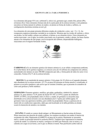 GRUPO IVA DE LA TABLA PERIODICA
Los elementos del grupo IVA son: carbono(C), silicio (si), germanio (ge), estaño (Sn), plomo (Pb),
erristeneo (Eo). Estos elementos forman más de la cuarta parte de la corteza terrestre y solo podemos
encontrar en forma natural al carbono al estaño y al plomo en forma de óxidos y sulfuros, su
configuración electrónica termina en ns2, p2.
Los elementos de este grupo presenta diferentes estados de oxidación y estos son: +2 y +4., los
compuestos orgánicos presentan variedad en su oxidación Mientras que los óxidos de carbono y silicio
son ácidos, los del estaño y plomo son anfótero, el plomo es un elemento tóxico. Estos elementos no
suelen reaccionar con el agua, los ácidos reaccionan con el germanio, estaño y plomo, las bases fuertes
atacan a los elementos de este grupo, con la excepción del carbono, desprendiendo hidrógeno,
reaccionan con el oxígeno formando óxidos.
CARBONO (C): Es un elemento químico de número atómico 6, es un sólido a temperatura ambiente.
Es el pilar básico de la química orgánica; se conocen cerca de 16 millones de compuestos de carbono,
aumentando este número en unos 500.000 compuestos por año, y forma parte de todos los seres vivos
conocidos. Forma el 0,2 % de la corteza terrestre.
SILICIO: Es un metaloide de numero atómico 14 de grupo A4. El silicio es el segundo elemento
más abundante de la corteza terrestre (27,7% en peso) Se presenta en forma amorfa y cristalizada; el
primero es un polvo parduzco, más activo que la variante cristalina, que se presenta en octaedros de
color azul grisáceo y brillo metálico.
GERMANIO: Elemento químico, metálico, gris plata, quebradizo, símbolo Ge, número
atómico 32, peso atómico 72.59, punto de fusión 937.4ºC (1719ºF) y punto de ebullición
2830ºC (5130ºF), con propiedades entre el silicio y estaño. El germanio se encuentra muy
distribuido en la corteza terrestre con una abundancia de 6.7 partes por millón (ppm). El
germanio tiene una apariencia metálica, pero exhibe las propiedades físicas y químicas de un
metal sólo en condiciones especiales, dado que está localizado en la tabla periódica en donde
ocurre la transición de metales a no metales.
ESTAÑO: El estaño se conoce desde antiguo: en Mesopotamia se hacían armas de bronce,
Plinio menciona una aleación de estaño y plomo, los romanos recubrían con estaño el interior de
recipientes de cobre. Representa el 0,00023% en peso de la corteza. Raramente se encuentra
nativo, siendo su principal mineral la casiterita (SnO2). También tiene importancia la estannita
o pirita de estaño. La casiterita se muele y enriquece en SnO2 por flotación, éste se tuesta y se
calienta con coque en un horno, con lo que se obtiene el metal. Para purificarlo (sobre todo de
 