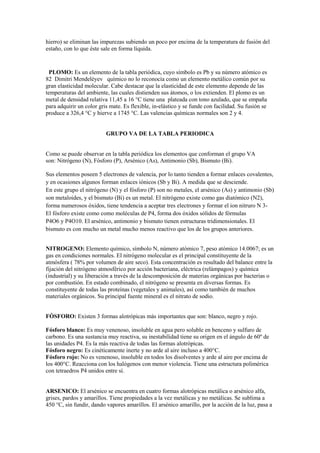 hierro) se eliminan las impurezas subiendo un poco por encima de la temperatura de fusión del
estaño, con lo que éste sale en forma líquida.
PLOMO: Es un elemento de la tabla periódica, cuyo símbolo es Pb y su número atómico es
82 Dimitri Mendeléyev químico no lo reconocía como un elemento metálico común por su
gran elasticidad molecular. Cabe destacar que la elasticidad de este elemento depende de las
temperaturas del ambiente, las cuales distienden sus átomos, o los extienden. El plomo es un
metal de densidad relativa 11,45 a 16 °C tiene una plateada con tono azulado, que se empaña
para adquirir un color gris mate. Es flexible, in-elástico y se funde con facilidad. Su fusión se
produce a 326,4 °C y hierve a 1745 °C. Las valencias químicas normales son 2 y 4.
GRUPO VA DE LA TABLA PERIODICA
Como se puede observar en la tabla periódica los elementos que conforman el grupo VA
son: Nitrógeno (N), Fósforo (P), Arsénico (As), Antimonio (Sb), Bismuto (Bi).
Sus elementos poseen 5 electrones de valencia, por lo tanto tienden a formar enlaces covalentes,
y en ocasiones algunos forman enlaces iónicos (Sb y Bi). A medida que se desciende.
En este grupo el nitrógeno (N) y el fósforo (P) son no metales, el arsénico (As) y antimonio (Sb)
son metaloides, y el bismuto (Bi) es un metal. El nitrógeno existe como gas diatómico (N2),
forma numerosos óxidos, tiene tendencia a aceptar tres electrones y formar el ion nitruro N 3-
El fósforo existe como como moléculas de P4, forma dos óxidos sólidos de fórmulas
P4O6 y P4O10. El arsénico, antimonio y bismuto tienen estructuras tridimensionales. El
bismuto es con mucho un metal mucho menos reactivo que los de los grupos anteriores.
NITROGENO: Elemento químico, símbolo N, número atómico 7, peso atómico 14.0067; es un
gas en condiciones normales. El nitrógeno molecular es el principal constituyente de la
atmósfera ( 78% por volumen de aire seco). Esta concentración es resultado del balance entre la
fijación del nitrógeno atmosférico por acción bacteriana, eléctrica (relámpagos) y química
(industrial) y su liberación a través de la descomposición de materias orgánicas por bacterias o
por combustión. En estado combinado, el nitrógeno se presenta en diversas formas. Es
constituyente de todas las proteínas (vegetales y animales), así como también de muchos
materiales orgánicos. Su principal fuente mineral es el nitrato de sodio.
FÒSFORO: Existen 3 formas alotrópicas más importantes que son: blanco, negro y rojo.
Fósforo blanco: Es muy venenoso, insoluble en agua pero soluble en benceno y sulfuro de
carbono. Es una sustancia muy reactiva, su inestabilidad tiene su origen en el ángulo de 60º de
las unidades P4. Es la más reactiva de todas las formas alotrópicas.
Fósforo negro: Es cinéticamente inerte y no arde al aire incluso a 400°C.
Fósforo rojo: No es venenoso, insoluble en todos los disolventes y arde al aire por encima de
los 400°C. Reacciona con los halógenos con menor violencia. Tiene una estructura polimérica
con tetraedros P4 unidos entre sí.
ARSENICO: El arsénico se encuentra en cuatro formas alotrópicas metálica o arsénico alfa,
grises, pardos y amarillos. Tiene propiedades a la vez metálicas y no metálicas. Se sublima a
450 °C, sin fundir, dando vapores amarillos. El arsénico amarillo, por la acción de la luz, pasa a
 