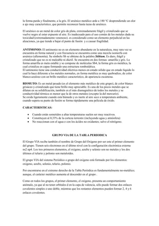 la forma parda y finalmente, a la gris. El arsénico metálico arde a 180 °C desprendiendo un olor
a ajo muy característico, que permite reconocer hasta tazas de arsénico.
El arsénico es un metal de color gris de plata, extremadamente frágil y cristalizado que se
vuelve negro al estar expuesto al aire. Es inadecuado para el uso común de los metales dada su
toxicidad (extremadamente venenoso). es considerado como un elemento perjudicial en las
aleaciones, ya que tiende a bajar el punto de fusión y a causar fragilidad.
ANTIMONIO: El antimonio no es un elemento abundante en la naturaleza, muy rara vez se
encuentra en forma natural y con frecuencia se encuentra como una mezcla isomorfa con
arsénico (allemonita). Su símbolo Sb se obtiene de la palabra Stibium. Es duro, frágil y
cristalizado que no es ni maleable ni dúctil. Se encuentra en dos formas: amarilla y gris. La
forma amarilla es meta estable y se compone de moléculas Sb4, la forma gris es metálica, la
cual cristaliza en capas formando una estructura romboédrica.
El antimonio tiene una conductividad eléctrica menos en estado sólido que en estado líquido lo
cual lo hace diferente a los metales normales, en forma metálica es muy quebradizo, de color
blanco-azuloso con un brillo metálico característico, de apariencia escamosa.
BISMUTO: Es un metal pesado (es el elemento más metálico de este grupo), de color blanco
grisáceo y cristalizado que tiene brillo muy apreciable. Es una de los pocos metales que se
dilatan en su solidificación, también es el más diamagnético de todos los metales y su
conductividad térmica es menor que la de otros metales (excepto la del mercurio).
Se oxida ligeramente cuando esta húmedo y es inerte al aire seco a temperatura ambiente,
cuando supera su punto de fusión se forma rápidamente una película de óxido.
CARACTERISTICAS:
 Cuando están sometidos a altas temperaturas suelen ser muy reactivos.
 Constituyen al 0,33% de la corteza terrestre (incluyendo agua y atmósfera)
 No reaccionan con el agua o con los ácidos no oxidantes; salvo el nitrógeno.
GRUPO VIA DE LA TABLA PERIODICA
El Grupo VIA recibe también el nombre de Grupo del Oxígeno por ser este el primer elemento
del grupo. Tienen seis electrones en el último nivel con la configuración electrónica externa
ns2 np4. Los tres primeros elementos, el oxígeno, azufre y selenio son no metales y los dos
últimos el telurio y polonio son metaloides.
El grupo VIA del sistema Periódico o grupo del oxígeno está formado por los elementos:
oxígeno, azufre, selenio, telurio, polonio.
Por encontrarse en el extremo derecho de la Tabla Periódica es fundamentalmente no-metálico;
aunque, el carácter metálico aumenta al descender en el grupo .
Como en todos los grupos, el primer elemento, el oxígeno, presenta un comportamiento
anómalo, ya que al no tener orbitales d en la capa de valencia, sólo puede formar dos enlaces
covalentes simples o uno doble, mientras que los restantes elementos pueden formar 2, 4 y 6
enlaces covalentes.
 