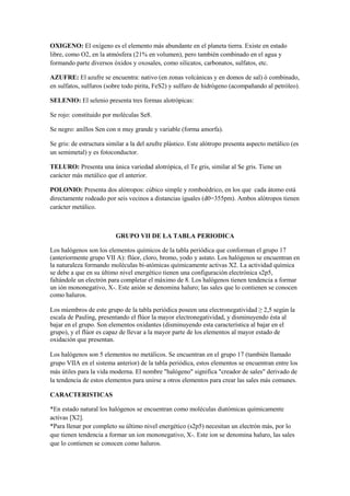 OXIGENO: El oxígeno es el elemento más abundante en el planeta tierra. Existe en estado
libre, como O2, en la atmósfera (21% en volumen), pero también combinado en el agua y
formando parte diversos óxidos y oxosales, como silicatos, carbonatos, sulfatos, etc.
AZUFRE: El azufre se encuentra: nativo (en zonas volcánicas y en domos de sal) ó combinado,
en sulfatos, sulfuros (sobre todo pirita, FeS2) y sulfuro de hidrógeno (acompañando al petróleo).
SELENIO: El selenio presenta tres formas alotrópicas:
Se rojo: constituido por moléculas Se8.
Se negro: anillos Sen con n muy grande y variable (forma amorfa).
Se gris: de estructura similar a la del azufre plástico. Este alótropo presenta aspecto metálico (es
un semimetal) y es fotoconductor.
TELURO: Presenta una única variedad alotrópica, el Te gris, similar al Se gris. Tiene un
carácter más metálico que el anterior.
POLONIO: Presenta dos alótropos: cúbico simple y romboédrico, en los que cada átomo está
directamente rodeado por seis vecinos a distancias iguales (d0=355pm). Ambos alótropos tienen
carácter metálico.
GRUPO VII DE LA TABLA PERIODICA
Los halógenos son los elementos químicos de la tabla periódica que conforman el grupo 17
(anteriormente grupo VII A): flúor, cloro, bromo, yodo y astato. Los halógenos se encuentran en
la naturaleza formando moléculas bi-atómicas químicamente activas X2. La actividad química
se debe a que en su último nivel energético tienen una configuración electrónica s2p5,
faltándole un electrón para completar el máximo de 8. Los halógenos tienen tendencia a formar
un ión mononegativo, X-. Este anión se denomina haluro; las sales que lo contienen se conocen
como haluros.
Los miembros de este grupo de la tabla periódica poseen una electronegatividad ≥ 2,5 según la
escala de Pauling, presentando el flúor la mayor electronegatividad, y disminuyendo ésta al
bajar en el grupo. Son elementos oxidantes (disminuyendo esta característica al bajar en el
grupo), y el flúor es capaz de llevar a la mayor parte de los elementos al mayor estado de
oxidación que presentan.
Los halógenos son 5 elementos no metálicos. Se encuentran en el grupo 17 (también llamado
grupo VIIA en el sistema anterior) de la tabla periódica, estos elementos se encuentran entre los
más útiles para la vida moderna. El nombre "halógeno" significa "creador de sales" derivado de
la tendencia de estos elementos para unirse a otros elementos para crear las sales más comunes.
CARACTERISTICAS
*En estado natural los halógenos se encuentran como moléculas diatómicas químicamente
activas [X2].
*Para llenar por completo su último nivel energético (s2p5) necesitan un electrón más, por lo
que tienen tendencia a formar un ion mononegativo, X-. Este ion se denomina haluro, las sales
que lo contienen se conocen como haluros.
 