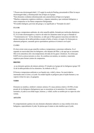 * Poseen una electronegatividad ≥ 2,5 según la escala de Pauling, presentando el flúor la mayor
electronegatividad, y disminuyendo ésta al bajar en el grupo.
*Son elementos oxidantes (disminuyendo esta característica al bajar en el grupo).
*Muchos compuestos orgánicos sintéticos, y algunos naturales,y que contienen halógenos; a
estos compuestos se les llama compuestos halogenados.
*El nombre halógeno, proviene del griego y su significado es "formador de sales".
FLUOR
Es un gas a temperatura ambiente, de color amarillo pálido, formado por moléculas diatómicas
F2. Es el más electronegativo y reactivo de todos los elementos tanto así que es llamado el
‘’Tyrannosaurus rex’’ de los elementos, se sabe que el flúor gaseoso reacciona con todos los
demás elementos de la tabla periódica excepto el helio, el neón y el argón. En forma pura es
altamente peligroso, causando graves quemaduras químicas al contacto con la piel.
CLORO
El cloro existe como un gas amarillo-verdoso a temperaturas y presiones ordinarias. Es el
segundo en reactividad entre los halógenos, sólo después del flúor, y de aquí que se encuentre
libre en la naturaleza sólo a las temperaturas elevadas de los gases volcánicos. Se estima que
0.045% de la corteza terrestre es cloro. Se combina con metales, no metales y materiales
orgánicos para formar cientos de compuestos.
BROMO
es un elemento químico de número atómico 35 situado en el grupo de los halógenos (grupo VII
A) de la tabla periódica de los elementos. Su símbolo es Br.1 2
El bromo a temperatura ambiente es un líquido rojo, volátil y denso. Su reactividad es
intermedia entre el cloro y el yodo. En estado líquido es peligroso para el tejido humano y sus
vapores irritan los ojos y la garganta.
YODO
Elemento no metálico, símbolo I, número atómico 53, masa atómica relativa 126.904, el más
pesado de los halógenos (halogenuros) que se encuentran en la naturaleza. En condiciones
normales, el yodo es un sólido negro, lustroso, y volátil; recibe su nombre por su vapor de color
violeta.
ASTATO
El comportamiento químico de este elemento altamente radiactivo es muy similar al de otros
halógenos, especialmente el yodo. Se piensa que el astato es más metálico que el yodo.
 