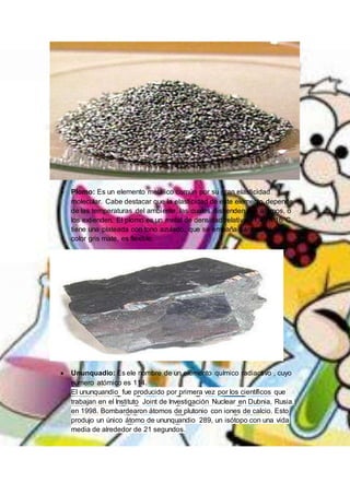  Plomo: Es un elemento metálico común por su gran elasticidad
molecular. Cabe destacar que la elasticidad de este elemento depende
de las temperaturas del ambiente, las cuales distienden sus átomos, o
los extienden. El plomo es un metal de densidad relativa 11,45 a 16°C
tiene una plateada con tono azulado, que se empaña para adquirir un
color gris mate, es flexible.
 Ununquadio: Es ele nombre de un elemento químico radiactivo , cuyo
número atómico es 114.
El ununquandio fue producido por primera vez por los científicos que
trabajan en el Instituto Joint de Investigación Nuclear en Dubnia, Rusia,
en 1998. Bombardearon átomos de plutonio con iones de calcio. Esto
produjo un único átomo de ununquandio 289, un isótopo con una vida
media de alrededor de 21 segundos.
 