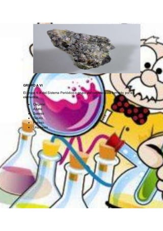 GRUPO A VI
El grupo 6 A del Sistema Periódico o grupo del oxígeno está formado por los
elementos:
 Oxigeno
 Azufre
 Selenio
 Telurio
 Polonio
 Ununhexio
 