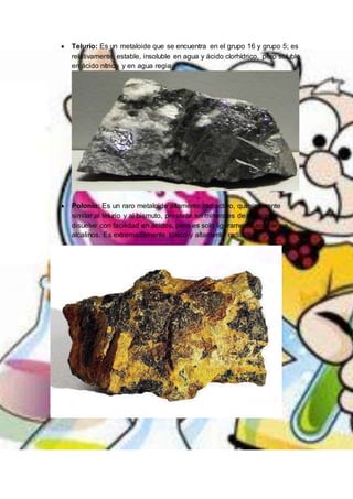  Telurio: Es un metaloide que se encuentra en el grupo 16 y grupo 5; es
relativamente estable, insoluble en agua y ácido clorhídrico, pero soluble
en ácido nítrico y en agua regia
 Polonio: Es un raro metaloide altamente radiactivo, químicamente
similar al telurio y al bismuto, presente en minerales de uranio; se
disuelve con facilidad en ácidos, pero es solo ligeramente soluble en
alcalinos. Es extremadamente tóxico y altamente radiactivo.
 