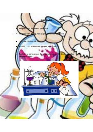 OBJETIVOS
 Interpretación de la tabla periódica
 Interpretación de algunos grupos de la tabla periódica
 Lenguaje básico químico
 Adquirir conocimientos de algunos elementos
 Explicar y comprender la organización de la tabla periódica y de
interpretar datos.
 