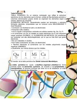 Tabla Periódica
TABLA PERIÓDICA Es un sistema rectangular que refleja la estructura
electrónica de los elementos que la forman, consta de filas llamadas periodos y
columnas denominadas grupos donde se organizan los elementos según su
número atómico (Z) creciente.
ELEMENTOS METALES: Generalmente pueden ser laminados o estirados
formando alambres, propiedades que se conocen como MALEABILIDAD Y
DUCTIVILIDAD.
 Conducen con facilidad el calor y la electricidad.
 Presentan brillo metálico.
 Por lo regular a temperatura ambiente son sólidos exentos Hg, Ga, Cs, Fr.
 Al combinarse con los no metales se seden electrones por lo que adquieren
cargar positivas (CATINES) 1.2. ELEMENTOS NO METALES: Se caracterizan
por presentar una alta electronegatividad, por lo que es más fácil que ganen
electrones.
 No son maleables ni dúctiles.
 Son malos conductores de calor y la electricidad.
 Reciben electrones al combinarse con los metales adquiriendo cargas
negativas (ANIONES)
 Usualmente son menos densos que los metales.
El inventor de la tabla periódica fue Dimitri Ivánovich Mendeléyev.
La tabla periódica nos ayuda a clasificar, organizar y distribuir de forma
correcta todos los elementos químicos, de acuerdo a sus propiedades y
características, la funciona principal que tiene es la de establecer un orden
especifico agrupando los elementos.
 