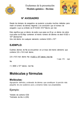 Exalumnas de la presentación
Modulo quimica - Decimo
N° AVOGADRO
Desde los tiempos de avogadros se pusieron a prueba muchos métodos para
medir el número de átomos llegando a la conclusión que el número de
avogadro cuyo su símbolo es N°=6.023 X10-23átomo por mol.
Esto significa que un átomo de sodio cuyo peso es 23 gr, un átomo de cobre
cuyo peso es 63.54gr contienen el mismo número de átomos es decir 6.023 x
1023 átomos/mol
Una mol átomo de cualquier elemento contiene 6.023 x 1023
EJEMPLO:
Cuántos átomos de Na se encuentran en un trozo del mismo elemento que
contiene 2,6 x 10-5 mol/ átomo
2,6 x 10-5 mol- átomo Na x 6,023 x 1023 átomo /mol Na
1 mol- 17+ mol
Na
=1, 5659 x 1019 átomo- mol Na
Moléculas y fórmulas
Moléculas:
Agrupación definida y ordenada de átomos que constituyen la porción más
pequeña de una sustancia pura y conserva todas sus propiedades.
Ejemplo:
*bióxido de carbono CO2
*hidróxido de litio Li (OH)
 