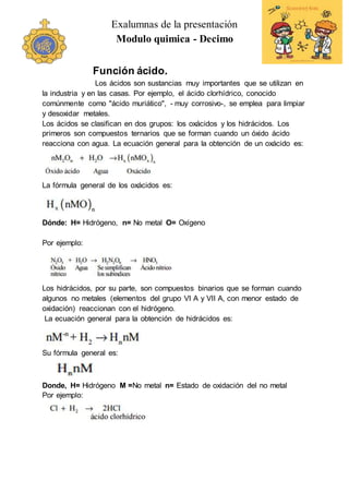 Exalumnas de la presentación
Modulo quimica - Decimo
Función ácido.
Los ácidos son sustancias muy importantes que se utilizan en
la industria y en las casas. Por ejemplo, el ácido clorhídrico, conocido
comúnmente como "ácido muriático", - muy corrosivo-, se emplea para limpiar
y desoxidar metales.
Los ácidos se clasifican en dos grupos: los oxácidos y los hidrácidos. Los
primeros son compuestos ternarios que se forman cuando un óxido ácido
reacciona con agua. La ecuación general para la obtención de un oxácido es:
La fórmula general de los oxácidos es:
Dónde: H= Hidrógeno, n= No metal O= Oxígeno
Por ejemplo:
Los hidrácidos, por su parte, son compuestos binarios que se forman cuando
algunos no metales (elementos del grupo VI A y VII A, con menor estado de
oxidación) reaccionan con el hidrógeno.
La ecuación general para la obtención de hidrácidos es:
Su fórmula general es:
Donde, H= Hidrógeno M =No metal n= Estado de oxidación del no metal
Por ejemplo:
 