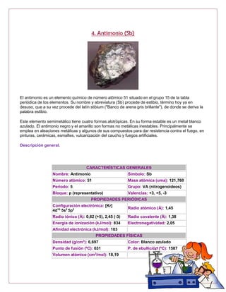 4. Antimonio (Sb)
El antimonio es un elemento químico de número atómico 51 situado en el grupo 15 de la tabla
periódica de los elementos. Su nombre y abreviatura (Sb) procede de estibio, término hoy ya en
desuso, que a su vez procede del latín stibium ("Banco de arena gris brillante"), de donde se deriva la
palabra estibio.
Este elemento semimetálico tiene cuatro formas alotrópicas. En su forma estable es un metal blanco
azulado. El antimonio negro y el amarillo son formas no metálicas inestables. Principalmente se
emplea en aleaciones metálicas y algunos de sus compuestos para dar resistencia contra el fuego, en
pinturas, cerámicas, esmaltes, vulcanización del caucho y fuegos artificiales.
Descripción general.
CARACTERÍSTICAS GENERALES
Nombre: Antimonio Símbolo: Sb
Número atómico: 51 Masa atómica (uma): 121,760
Período: 5 Grupo: VA (nitrogenoideos)
Bloque: p (representativo) Valencias: +3, +5, -3
PROPIEDADES PERIÓDICAS
Configuración electrónica: [Kr]
4d10
5s2
5p3 Radio atómico (Å): 1,45
Radio iónico (Å): 0,62 (+5), 2,45 (-3) Radio covalente (Å): 1,38
Energía de ionización (kJ/mol): 834 Electronegatividad: 2,05
Afinidad electrónica (kJ/mol): 103
PROPIEDADES FÍSICAS
Densidad (g/cm3
): 6,697 Color: Blanco azulado
Punto de fusión (ºC): 631 P. de ebullición (ºC): 1587
Volumen atómico (cm3
/mol): 18,19
 