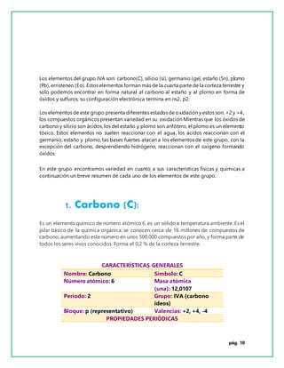 pág. 10
Los elementos del grupo IVA son: carbono(C), silicio (si), germanio (ge), estaño (Sn), plomo
(Pb), erristeneo (Eo). Estos elementos forman más de la cuarta parte de la corteza terrestre y
solo podemos encontrar en forma natural al carbono al estaño y al plomo en forma de
óxidos y sulfuros, su configuración electrónica termina en ns2, p2.
Los elementos de este grupo presenta diferentes estados de oxidación y estos son: +2 y +4.,
los compuestos orgánicos presentan variedad en su oxidación Mientras que los óxidos de
carbono y silicio son ácidos, los del estaño y plomo son anfótero, el plomo es un elemento
tóxico. Estos elementos no suelen reaccionar con el agua, los ácidos reaccionan con el
germanio, estaño y plomo, las bases fuertes atacan a los elementos de este grupo, con la
excepción del carbono, desprendiendo hidrógeno, reaccionan con el oxígeno formando
óxidos.
En este grupo encontramos variedad en cuanto a sus características físicas y químicas a
continuación un breve resumen de cada uno de los elementos de este grupo.
1. Carbono (C):
Es un elemento químico de número atómico 6, es un sólido a temperatura ambiente. Es el
pilar básico de la química orgánica; se conocen cerca de 16 millones de compuestos de
carbono, aumentando este número en unos 500.000 compuestos por año, y forma parte de
todos los seres vivos conocidos. Forma el 0,2 % de la corteza terrestre.
CARACTERÍSTICAS GENERALES
Nombre: Carbono Símbolo: C
Número atómico: 6 Masa atómica
(una): 12,0107
Período: 2 Grupo: IVA (carbono
ideos)
Bloque: p (representativo) Valencias: +2, +4, -4
PROPIEDADES PERIÓDICAS
 