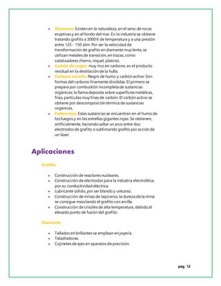 pág. 12
 Diamante: Existen en la naturaleza, en el seno de rocas
eruptivas y en el fondo del mar. En la industria se obtiene
tratando grafito a 3000 K de temperatura y a una presión
entre 125 - 150 atm. Por ser la velocidad de
transformación de grafito en diamante muy lenta, se
utilizan metales de transición, en trazas, como
catalizadores (hierro, níquel, platino).
 Carbón de coque: muy rico en carbono, es el producto
residual en la destilación de la hulla.
 Carbono amorfo: Negro de humo y carbón activo: Son
formas del carbono finamente divididas. El primero se
prepara por combustión incompleta de sustancias
orgánicas; la llama deposita sobre superficies metálicas,
frías, partículas muy finas de carbón. El carbón activo se
obtiene por descomposición térmica de sustancias
orgánicas.
 Fullerentos: Estas sustancias se encuentran en el humo de
los fuegos y en las estrellas gigantes rojas. Se obtienen,
artificialmente, haciendosaltar un arco entre dos
electrodos de grafito o sublimando grafito por acción de
un láser.
Aplicaciones
Grafito:
 Construcción de reactores nucleares.
 Construcción de electrodos para la industria electrolítica,
por su conductividad eléctrica.
 Lubricante sólido, por ser blando y untuoso.
 Construcción de minas de lapiceros, la dureza de la mina
se consigue mezclando el grafito con arcilla.
 Construcción de crisoles de alta temperatura, debidoal
elevado punto de fusión del grafito.
Diamante:
 Tallados en brillantes se emplean en joyería.
 Taladradoras.
 Cojinetes de ejes en aparatos de precisión.
 