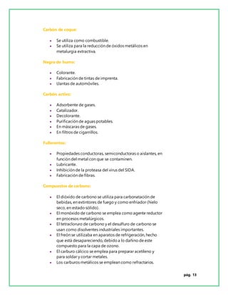 pág. 13
Carbón de coque:
 Se utiliza como combustible.
 Se utiliza para la reducción de óxidos metálicos en
metalurgia extractiva.
Negro de humo:
 Colorante.
 Fabricación de tintas de imprenta.
 Llantas de automóviles.
Carbón activo:
 Adsorbente de gases.
 Catalizador.
 Decolorante.
 Purificación de aguas potables.
 En máscaras de gases.
 En filtros de cigarrillos.
Fullerentos:
 Propiedades conductoras, semiconductoras o aislantes, en
función del metal con que se contaminen.
 Lubricante.
 Inhibición de la proteasa del virus del SIDA.
 Fabricación de fibras.
Compuestos de carbono:
 El dióxido de carbono se utiliza para carbonatación de
bebidas, en extintores de fuego y como enfriador (hielo
seco, en estado sólido).
 El monóxido de carbono se emplea como agente reductor
en procesos metalúrgicos.
 El tetracloruro de carbono y el desulfuro de carbono se
usan como disolventes industriales importantes.
 El freón se utilizaba en aparatos de refrigeración, hecho
que está desapareciendo, debidoa lo dañino de este
compuesto para la capa de ozono.
 El carburo cálcico se emplea para preparar acetileno y
para soldar y cortar metales.
 Los carburos metálicos se emplean como refractarios.
 