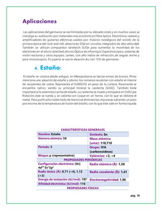 pág. 18
Aplicaciones
Las aplicaciones del germanio se ven limitadas por su elevado costo y en muchos casos se
investiga su sustitución por materiales más económicos Fibra óptica. Electrónica: radares y
amplificadores de guitarras eléctricas usados por músicos nostálgicos del sonido de la
primera época del rock and roll; aleaciones SiGe en circuitos integrados de alta velocidad.
También se utilizan compuestos sándwich Si/Ge para aumentar la movilidad de los
electrones en el silicio (streched silicon).Óptica de infrarrojos: Espectroscopios, sistemas de
visión nocturna y otros equipos. Lentes, con alto índice de refracción, de ángulo ancho y
para microscopios. En joyería se usa la aleación Au con 12% de germanio.
4. Estaño:
El estaño se conoce desde antiguo: en Mesopotamia se hacían armas de bronce, Plinio
menciona una aleación de estaño y plomo, los romanos recubrían con estaño el interior
de recipientes de cobre. Representa el 0,00023% en peso de la corteza. Raramente se
encuentra nativo, siendo su principal mineral la casiterita (SnO2). También tiene
importancia la estannita o pirita de estaño. La casiterita se muele y enriquece en SnO2 por
flotación, éste se tuesta y se calienta con coque en un horno, con lo que se obtiene el
metal. Para purificarlo (sobre todo de hierro) se eliminan las impurezas subiendo un poco
por encima de la temperatura de fusión del estaño, con lo que éste sale en forma líquida.
CARACTERÍSTICAS GENERALES
Nombre: Estaño Símbolo: Sn
Número atómico: 50 Masa atómica
(uma): 118,710
Período: 5 Grupo: IVA
(carbonoideos)
Bloque: p (representativo) Valencias: +2, +4
PROPIEDADES PERIÓDICAS
Configuración electrónica: [Kr]
4d10
5s2
5p2
Radio atómico (Å): 1,58
Radio iónico (Å): 0,71 (+4), 1,12
(+2)
Radio covalente (Å): 1,41
Energía de ionización (kJ/mol): 707 Electronegatividad: 1,96
Afinidad electrónica (kJ/mol): 116
PROPIEDADES FÍSICAS
 