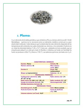 pág. 20
5. Plomo:
Es un elemento de la tabla periódica, cuyo símbolo es Pb y su número atómico es 82 Dmitri
Mendeléyev químico no lo reconocía como un elemento metálico común por su gran
elasticidad molecular. Cabe destacar que la elasticidad de este elemento depende de las
temperaturas del ambiente, las cuales distienden sus átomos, o los extienden. El plomo es
un metal de densidad relativa 11,45 a 16 °C tiene una plateada con tono azulado, que se
empaña para adquirir un color gris mate. Es flexible, in-elástico y se funde con facilidad. Su
fusión se produce a 326,4 °C y hierve a 1745 °C. Las valencias químicas normales son 2 y 4.
CARACTERÍSTICAS GENERALES
Nombre: Plomo Símbolo: Pb
Número atómico: 82 Masa atómica
(uma): 207,2
Período: 6 Grupo: IVA
(carbonoideos)
Bloque: p (representativo) Valencias: +2, +4
PROPIEDADES PERIÓDICAS
Configuración electrónica: [Xe]
4f14
5d10
6s2
6p2
Radio atómico (Å): 1,75
Radio iónico (Å): 0,84 (+4), 1,20 (+2) Radio covalente (Å): 1,47
Energía de ionización (kJ/mol): 716 Electronegatividad: 2,33
Afinidad electrónica (kJ/mol): 35
PROPIEDADES FÍSICAS
Densidad (g/cm3
): 11,342 Color: Blanco azulado
Punto de fusión (ºC): 328 Punto de ebullición
(ºC): 1749
Volumen atómico (cm3
/mol): 18,27
 