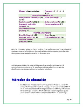 pág. 25
Bloque: p (representativo) Valencias: +1, +2, +3, +5,
-2, -3
PROPIEDADES PERIÓDICAS
Configuración electrónica: [Ne]
3s2
3p3
Radio atómico (Å): 1,1
Radio iónico (Å): 0,34 (+5) Radio covalente (Å): 1,06
Energía de ionización
(kJ/mol): 1011
Electronegatividad: 2,19
Afinidad electrónica
(kJ/mol): 72
PROPIEDADES FÍSICAS
Densidad (g/cm3
): 1,82 Color: Blanco
Punto de fusión (ºC): 44 P. de ebullición (ºC): 280
Volumen atómico
(cm3
/mol): 17,02
Cerca de tres cuartas partes del fósforo total (en todas sus formas químicas) se emplean en
Estados Unidos como fertilizantes. Otras aplicaciones importantes son como relleno de
detergentes, nutrientes suplementarios en alimentos para
animales, ablandadores de agua, aditivos para alimentos y fármacos, agentes de
revestimiento en el tratamiento de superficies metálicas, aditivos en metalurgia,
plastificantes, insecticidas y aditivos de productos petroleros.
Métodos de obtención
 Se obtiene por métodos electroquímicos, en atmósfera seca, a partir del
mineral (fosfato) molido mezclado con coque y arena y calentado a 1400 ºC
en un horno eléctrico o de fuel. Los gases de salida se filtran y enfrían hasta
50 ºC con lo que condensa el fósforo blanco, que se recoge bajo agua o
ácido fosfórico. Calentando suavemente se transforma en fósforo rojo.
 