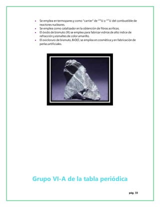 pág. 33
 Se emplea en termopares y como "carrier" de 235
U o 237
U del combustible de
reactores nucleares.
 Se emplea como catalizador en la obtención de fibras acrílicas.
 El óxido de bismuto (III) se emplea para fabricar vidrios de alto índice de
refracción y esmaltes de color amarillo.
 El oxicloruro de bismuto, BiOCl, se emplea en cosmética y en fabricación de
perlas artificiales.
Grupo VI-A de la tabla periódica
 