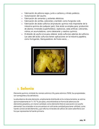 pág. 38
 Fabricación de pólvora negra, junto a carbono y nitrato potásico.
 Vulcanización del caucho.
 Fabricación de cementos y aislantes eléctricos.
 Fabricación de cerillas, colorantes y también como fungicida (vid).
 Fabricación de ácido sulfúrico (el producto químico más importante de la
industria química de cualquier país). Este ácido se emplea para: producción
de abonos minerales (superfosfatos), explosivos, seda artificial, colorantes,
vidrios, en acumuladores, como desecante y reactivo químico.
 El dióxido de azufre sirve para obtener ácido sulfuroso además de sulfúrico.
Las sales del ácido sulfuroso tienen aplicaciones en la industria papelera,
como fumigantes, blanqueadores de frutos secos, ...
3. Selenio
Elemento químico, símbolo Se, número atómico 34 y peso atómico 78.96. Sus propiedades
son semejantes a las del telurio.
La abundancia de este elemento, ampliamente distribuido en la corteza terrestre, se estima
aproximadamente en 7 x 10-5
% por peso, encontrándose en forma de seleniuros de
elementos pesados y, en menor cantidad, como elemento libre en asociación con azufre
elemental. Sus minerales no se encuentran en suficiente cantidad para tener utilidad, como
fuente comercial del elemento, y por ello los minerales de sulfuro de cobre seleníferos son
los que representan la fuente primaria.
 