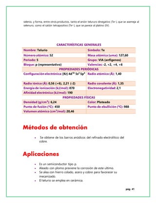 pág. 41
selenio, y forma, entre otros productos, tanto el anión telururo dinegativo (Te2-), que se asemeja al
selenuro, como el catión tetrapositivo (Te4+), que se parece al platino (IV).
Métodos de obtención
 Se obtiene de los barros anódicos del refinado electrolítico del
cobre.
Aplicaciones
 Es un semiconductor tipo p.
 Aleado con plomo previene la corrosión de este ultimo.
 Se alea con hierro colado, acero y cobre para favorecer su
mecanizado.
 El telurio se emplea en cerámica.
CARACTERÍSTICAS GENERALES
Nombre: Telurio Símbolo: Te
Número atómico: 52 Masa atómica (uma): 127,60
Período: 5 Grupo: VIA (anfígenos)
Bloque: p (representativo) Valencias: -2, +2, +4, +6
PROPIEDADES PERIÓDICAS
Configuración electrónica: [Kr] 4d10
5s2
5p4
Radio atómico (Å): 1,40
Radio iónico (Å): 0,56 (+6), 2,21 (-2) Radio covalente (Å): 1,35
Energía de ionización (kJ/mol): 870 Electronegatividad: 2,1
Afinidad electrónica (kJ/mol): 190
PROPIEDADES FÍSICAS
Densidad (g/cm3
): 6,24 Color: Plateado
Punto de fusión (ºC): 450 Punto de ebullición (ºC): 988
Volumen atómico (cm3
/mol): 20,46
 