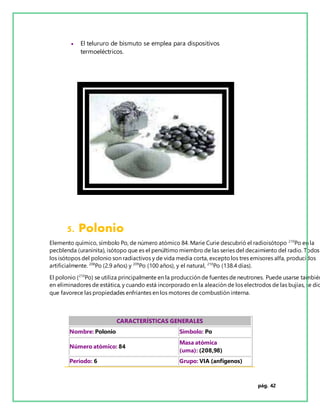 pág. 42
 El telururo de bismuto se emplea para dispositivos
termoeléctricos.
5. Polonio
Elemento químico, símbolo Po, de número atómico 84. Marie Curie descubrió el radioisótopo 210
Po en la
pecblenda (uraninita), isótopo que es el penúltimo miembro de las series del decaimiento del radio. Todos
los isótopos del polonio son radiactivos y de vida media corta, exceptolos tres emisores alfa, producidos
artificialmente. 208
Po (2.9 años) y 209
Po (100 años), y el natural, 210
Po (138.4 días).
El polonio (210
Po) se utiliza principalmente en la producción de fuentes de neutrones. Puede usarse también
en eliminadores de estática, y cuando está incorporado en la aleación de los electrodos de las bujías, se dic
que favorece las propiedades enfriantes en los motores de combustión interna.
CARACTERÍSTICAS GENERALES
Nombre: Polonio Símbolo: Po
Número atómico: 84
Masa atómica
(uma): (208,98)
Período: 6 Grupo: VIA (anfígenos)
 