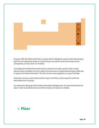 pág. 44
El grupo VIIA del Sistema Periódico o grupo de los Halógenos (que proviene del griego y
significa formadores de sales) se caracteriza por el carácter iónico de muchos de sus
compuestos, al reaccionar con metales.
La configuración electrónica externa de sus átomos nos indica que les falta un solo
electrón para completar el nivel y adquirir la estructura correspondiente al gas noble que
le sigue en el Sistema Periódico. Por ello, forman iones negativos con gran facilidad.
Presentan una gran reactividad, siendo mayor en el flúor y disminuyendo conforme
descendemos en el grupo.
Los elementos del grupo VIIA también llamados halógenos por ser todos formadores de
sales. Tienen siete electrones en el último nivel y son todos no metales.
1. Flúor
 