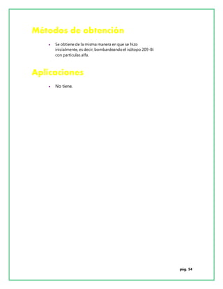 pág. 54
Métodos de obtención
 Se obtiene de la misma manera en que se hizo
inicialmente, es decir, bombardeandoel isótopo 209-Bi
con partículas alfa.
Aplicaciones
 No tiene.
 