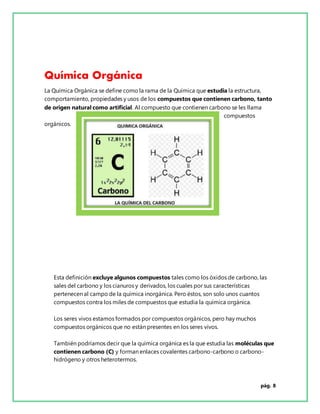 pág. 8
Química Orgánica
La Química Orgánica se define como la rama de la Química que estudia la estructura,
comportamiento, propiedades y usos de los compuestos que contienen carbono, tanto
de origen natural como artificial. Al compuesto que contienen carbono se les llama
compuestos
orgánicos.
Esta definición excluye algunos compuestos tales como los óxidos de carbono, las
sales del carbono y los cianuros y derivados, los cuales por sus características
pertenecen al campo de la química inorgánica. Pero éstos, son solo unos cuantos
compuestos contra los miles de compuestos que estudia la química orgánica.
Los seres vivos estamos formados por compuestos orgánicos, pero hay muchos
compuestos orgánicos que no están presentes en los seres vivos.
También podríamos decir que la química orgánica es la que estudia las moléculas que
contienen carbono (C) y forman enlaces covalentes carbono-carbono o carbono-
hidrógeno y otros heterotermos.
 