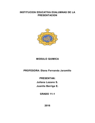 INSTITUCION EDUCATIVA EXALUMNAS DE LA
PRESENTACION
MODULO QUIMICA
PROFESORA: Diana Fernanda Jaramillo
PRESENTAN:
Juliana Lozano S.
Juanita Barriga E.
GRADO 11-1
2016
 