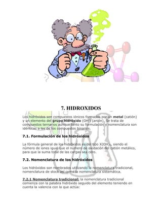 7. HIDROXIDOS
Los hidróxidos son compuestos iónicos formados por un metal (catión)
y un elemento del grupo hidróxido (OH-) (anión). Se trata de
compuestos ternarios aunque tanto su formulación y nomenclatura son
idénticas a las de los compuestos binarios.
7.1. Formulación de los hidróxidos
La fórmula general de los hidróxidos es del tipo X(OH)n, siendo el
número de iones igual que el número de oxidación del catión metálico,
para que la suma total de las cargas sea cero.
7.2. Nomenclatura de los hidróxidos
Los hidróxidos son nombrados utilizando la nomenclatura tradicional,
nomenclatura de stock así como la nomenclatura sistemática.
7.2.1 Nomenclatura tradicional: la nomenclatura tradicional
comienza con la palabra hidróxido seguido del elemento teniendo en
cuenta la valencia con la que actúa:
 