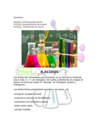 Ejemplos:
Be(OH)2:dihidróxidode berilio
Sn(OH)4:tetrahidróxido de estaño
Fe(OH)3: trihidróxido de hierro
8.ACIDOS
Los ácidos son compuestos que presentan en su estructura molecular
uno o más atomos de hidrógeno, los cuales al disolverse en el agua se
liberan en forma de catión H+ llamado: ión hidrógeno, protón o
hidrogenón.
Los ácidos tienen propiedades opuestas a las bases, así:
-enrojecen al papel tornasol
-incoloran la solución de fenolftaleina
-neutralizan los hidróxidos o bases
-tienen sabor agrio
-corroen metales
 