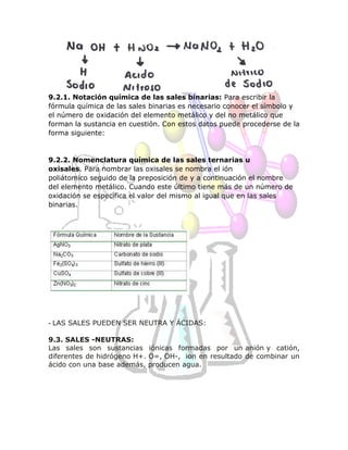 9.2.1. Notación química de las sales binarias: Para escribir la
fórmula química de las sales binarias es necesario conocer el símbolo y
el número de oxidación del elemento metálico y del no metálico que
forman la sustancia en cuestión. Con estos datos puede procederse de la
forma siguiente:
9.2.2. Nomenclatura química de las sales ternarias u
oxisales. Para nombrar las oxisales se nombra el ión
poliátomico seguido de la preposición de y a continuación el nombre
del elemento metálico. Cuando este último tiene más de un número de
oxidación se especifica el valor del mismo al igual que en las sales
binarias.
- LAS SALES PUEDEN SER NEUTRA Y ÁCIDAS:
9.3. SALES -NEUTRAS:
Las sales son sustancias iónicas formadas por un anión y catión,
diferentes de hidrógeno H+. O=, OH-, ion en resultado de combinar un
ácido con una base además, producen agua.
 