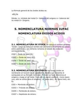 La fórmula general de los óxidos ácidos es:
Dónde: n= símbolo del metal 2= Valencia del oxígeno n= Valencia del
no metal O= Oxigeno.
5. NOMENCLATURA NORMAS IUPAC
NOMENCLATURA OXIDOS ACIDOS
5.1. NOMENCLATURA DE STOCK: se utiliza el nombre genérico
"óxido", luego se indica el nombre del elemento y finalmente se coloca
entre paréntesis y en números romanos el estado de oxidación
correspondiente.
Cl2O = Óxido de cloro (I).
Cl2O3 = Óxido de cloro (III).
Cl2O5 = Óxido de cloro (V).
Cl2O7 = Óxido de cloro (VII).
5.2. NOMENCLATURA SISTÉMICA: los óxidos ácidos se
nombrarán en función de la cantidad de átomos que presenta el
compuesto en su fórmula molecular. Primero se hará referencia al
oxígeno y luego al no metal. Para ello se usarán prefijos: -mono (para
uno, sólo se utiliza para el oxígeno), -di (para dos), -tri (para tres), etc.
Ej:
Cl2O = Monóxido de dicloro.
Cl2O3 = Trióxido de dicloro.
Cl2O5 = Pentóxido de dicloro.
Cl2O7 = Heptóxido de dicloro.
 