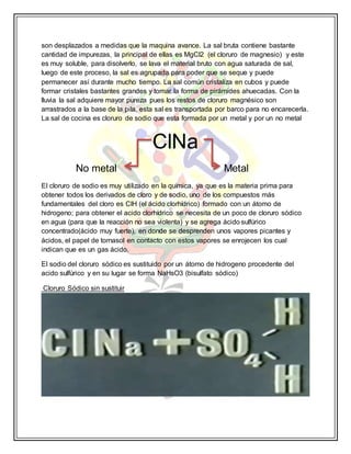son desplazados a medidas que la maquina avance. La sal bruta contiene bastante
cantidad de impurezas, la principal de ellas es MgCl2 (el cloruro de magnesio) y este
es muy soluble, para disolverlo, se lava el material bruto con agua saturada de sal,
luego de este proceso, la sal es agrupada para poder que se seque y puede
permanecer así durante mucho tiempo. La sal común cristaliza en cubos y puede
formar cristales bastantes grandes y tomar la forma de pirámides ahuecadas. Con la
lluvia la sal adquiere mayor pureza pues los restos de cloruro magnésico son
arrastrados a la base de la pila, esta sal es transportada por barco para no encarecerla.
La sal de cocina es cloruro de sodio que esta formada por un metal y por un no metal
ClNa
No metal Metal
El cloruro de sodio es muy utilizado en la química, ya que es la materia prima para
obtener todos los derivados de cloro y de sodio, uno de los compuestos más
fundamentales del cloro es ClH (el ácido clorhídrico) formado con un átomo de
hidrogeno; para obtener el acido clorhídrico se necesita de un poco de cloruro sódico
en agua (para que la reacción no sea violenta) y se agrega ácido sulfúrico
concentrado(ácido muy fuerte), en donde se desprenden unos vapores picantes y
ácidos, el papel de tornasol en contacto con estos vapores se enrojecen los cual
indican que es un gas ácido.
El sodio del cloruro sódico es sustituido por un átomo de hidrogeno procedente del
acido sulfúrico y en su lugar se forma NaHsO3 (bisulfato sódico)
Cloruro Sódico sin sustituir
 