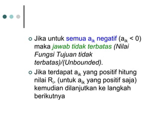  Jika untuk semua aik negatif (aik < 0)
maka jawab tidak terbatas (Nilai
Fungsi Tujuan tidak
terbatas)/(Unbounded).
 Jika terdapat aik yang positif hitung
nilai Ri, (untuk aik yang positif saja)
kemudian dilanjutkan ke langkah
berikutnya
 