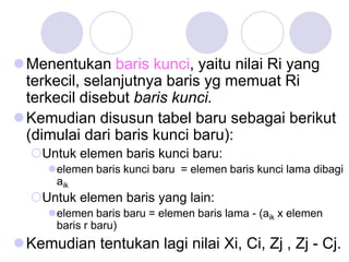 Menentukan baris kunci, yaitu nilai Ri yang
terkecil, selanjutnya baris yg memuat Ri
terkecil disebut baris kunci.
Kemudian disusun tabel baru sebagai berikut
(dimulai dari baris kunci baru):
Untuk elemen baris kunci baru:
elemen baris kunci baru = elemen baris kunci lama dibagi
aik
Untuk elemen baris yang lain:
elemen baris baru = elemen baris lama - (aik x elemen
baris r baru)
Kemudian tentukan lagi nilai Xi, Ci, Zj , Zj - Cj.
 