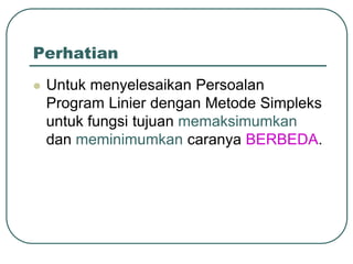 Perhatian
 Untuk menyelesaikan Persoalan
Program Linier dengan Metode Simpleks
untuk fungsi tujuan memaksimumkan
dan meminimumkan caranya BERBEDA.
 