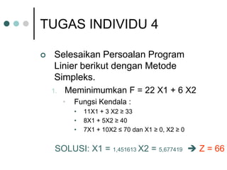 TUGAS INDIVIDU 4
 Selesaikan Persoalan Program
Linier berikut dengan Metode
Simpleks.
1. Meminimumkan F = 22 X1 + 6 X2
• Fungsi Kendala :
• 11X1 + 3 X2 ≥ 33
• 8X1 + 5X2 ≥ 40
• 7X1 + 10X2 ≤ 70 dan X1 ≥ 0, X2 ≥ 0
SOLUSI: X1 = 1,451613 X2 = 5,677419  Z = 66
 